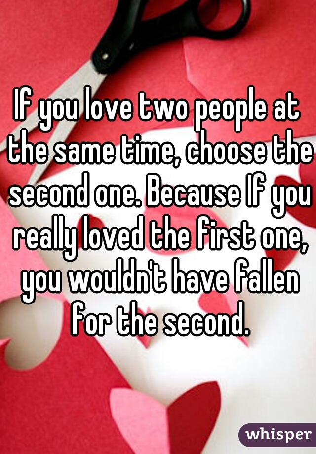If you love two people at the same time, choose the second one. Because If you really loved the first one, you wouldn't have fallen for the second.