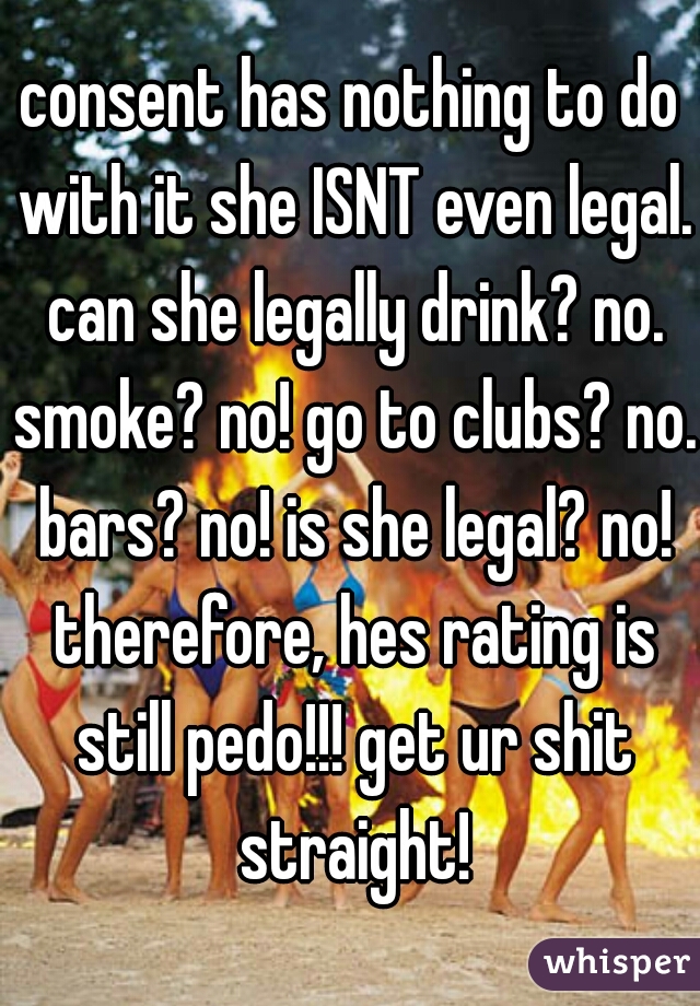 consent has nothing to do with it she ISNT even legal. can she legally drink? no. smoke? no! go to clubs? no. bars? no! is she legal? no! therefore, hes rating is still pedo!!! get ur shit straight!