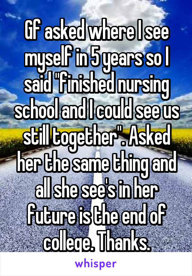 Gf asked where I see myself in 5 years so I said "finished nursing school and I could see us still together". Asked her the same thing and all she see's in her future is the end of college. Thanks.