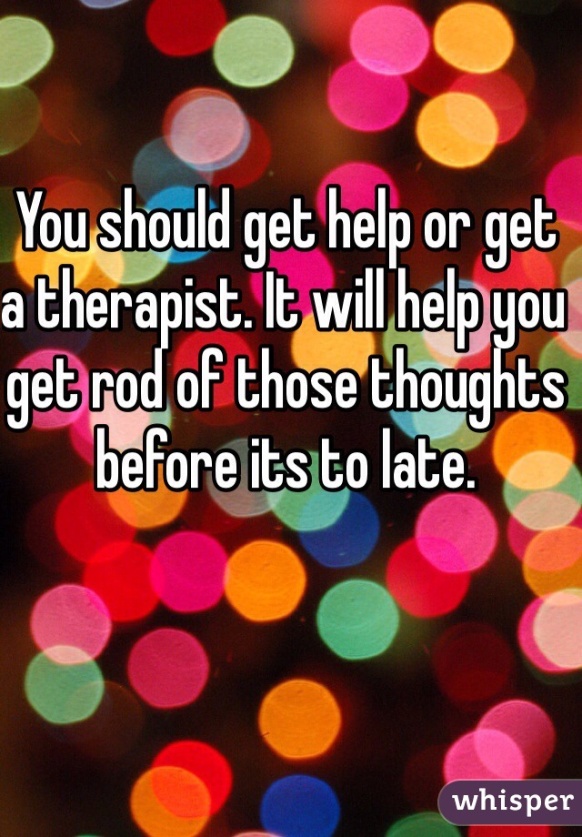 You should get help or get a therapist. It will help you get rod of those thoughts before its to late.
