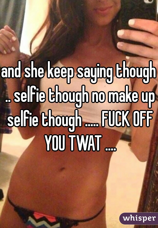 and she keep saying though .. selfie though no make up selfie though ..... FUCK OFF YOU TWAT ....