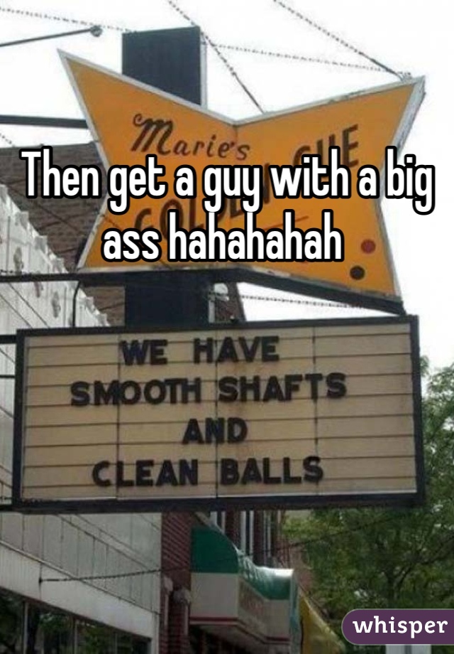 Then get a guy with a big ass hahahahah 