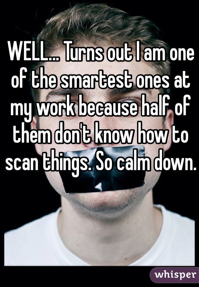 WELL... Turns out I am one of the smartest ones at my work because half of them don't know how to scan things. So calm down. 