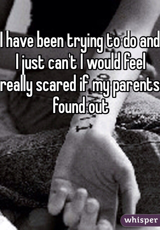 I have been trying to do and I just can't I would feel really scared if my parents found out 