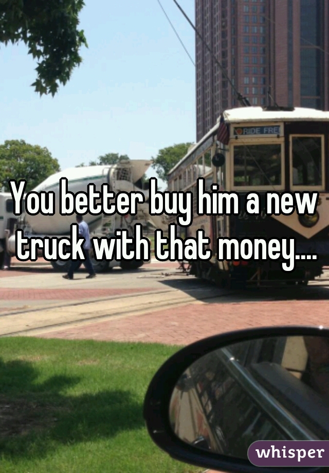 You better buy him a new truck with that money....