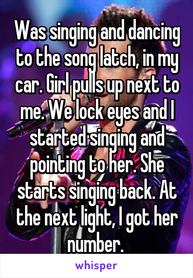 Was singing and dancing to the song latch, in my car. Girl pulls up next to me. We lock eyes and I started singing and pointing to her. She starts singing back. At the next light, I got her number. 