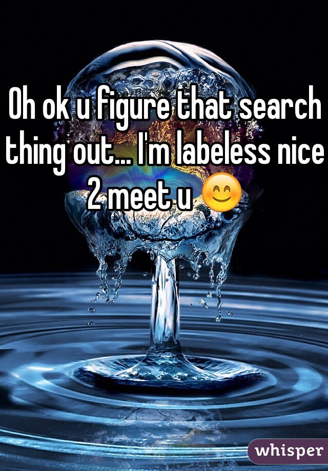 Oh ok u figure that search thing out... I'm labeless nice 2 meet u 😊