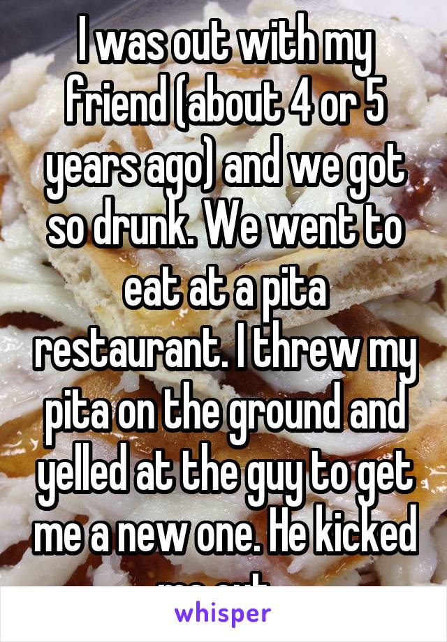 I was out with my friend (about 4 or 5 years ago) and we got so drunk. We went to eat at a pita restaurant. I threw my pita on the ground and yelled at the guy to get me a new one. He kicked me out...
