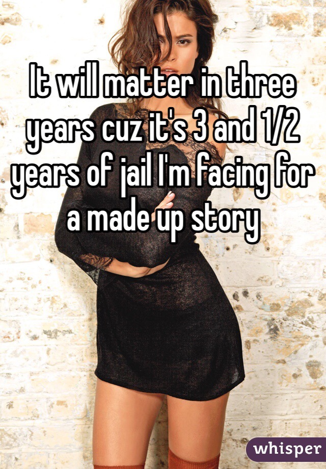 It will matter in three years cuz it's 3 and 1/2 years of jail I'm facing for a made up story