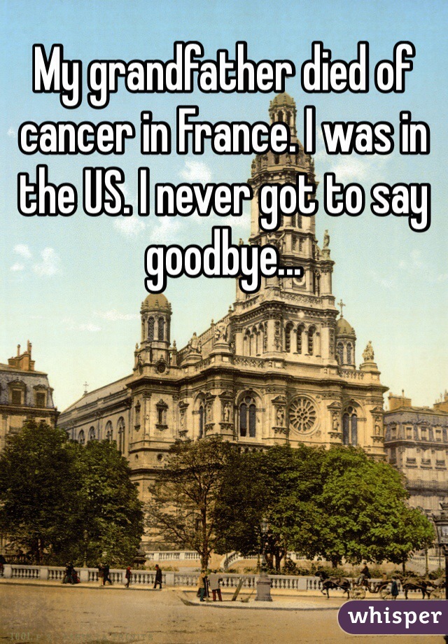 My grandfather died of cancer in France. I was in the US. I never got to say goodbye...