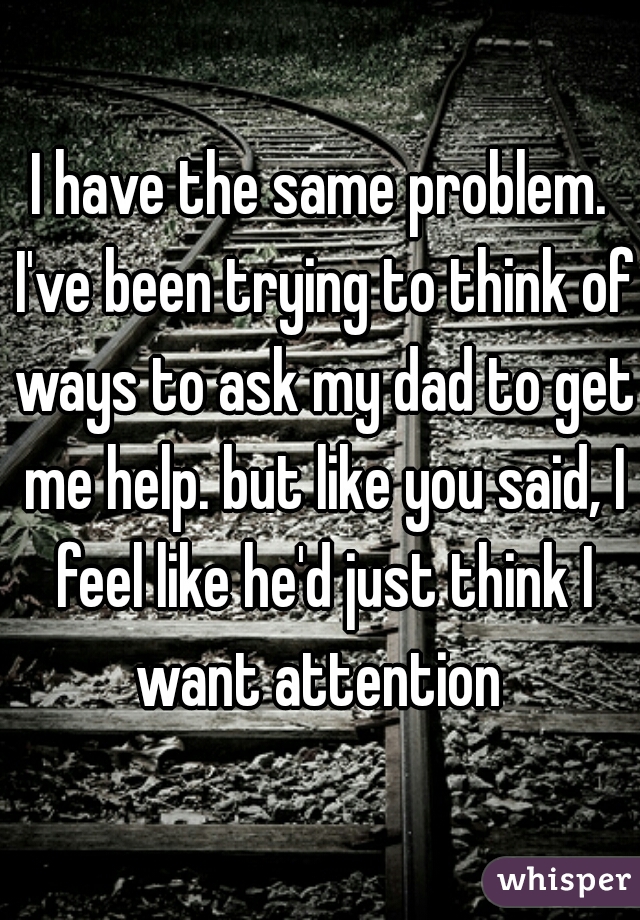 I have the same problem. I've been trying to think of ways to ask my dad to get me help. but like you said, I feel like he'd just think I want attention 