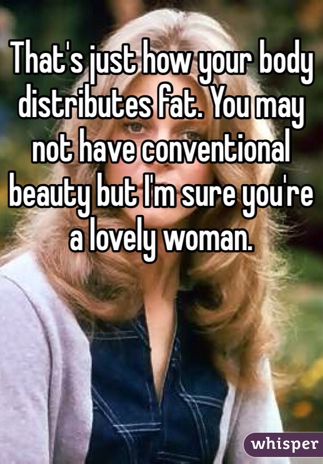 That's just how your body distributes fat. You may not have conventional beauty but I'm sure you're a lovely woman.