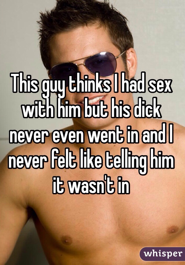 This guy thinks I had sex with him but his dick never even went in and I never felt like telling him it wasn't in 