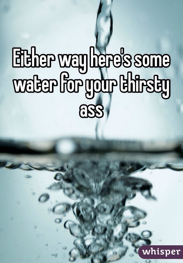 Either way here's some water for your thirsty ass 