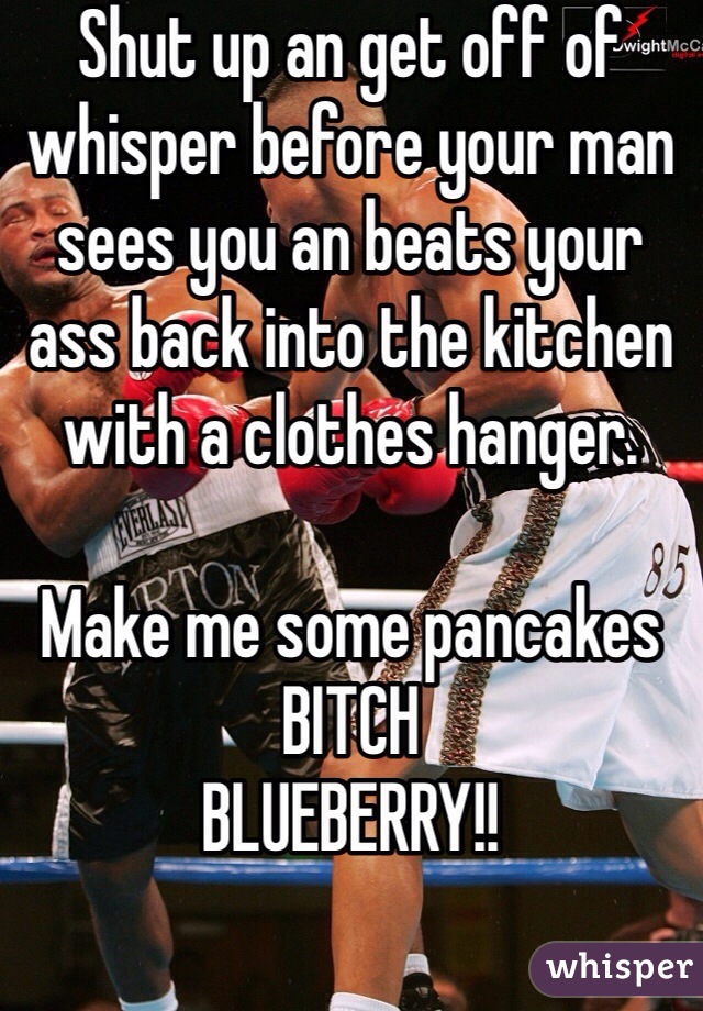Shut up an get off of whisper before your man sees you an beats your ass back into the kitchen with a clothes hanger. 

Make me some pancakes BITCH
BLUEBERRY!!