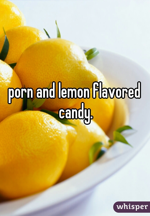 porn and lemon flavored candy.