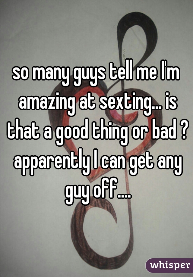 so many guys tell me I'm amazing at sexting... is that a good thing or bad ? apparently I can get any guy off....