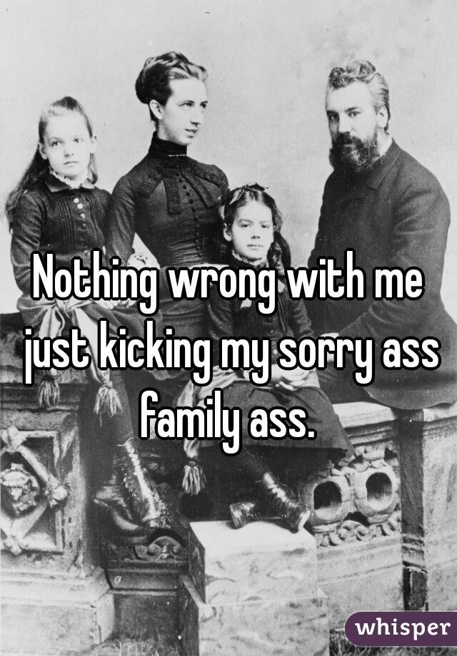Nothing wrong with me just kicking my sorry ass family ass. 