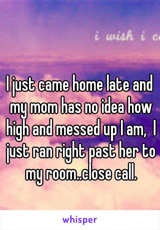 I just came home late and my mom has no idea how high and messed up I am,  I just ran right past her to my room..close call.