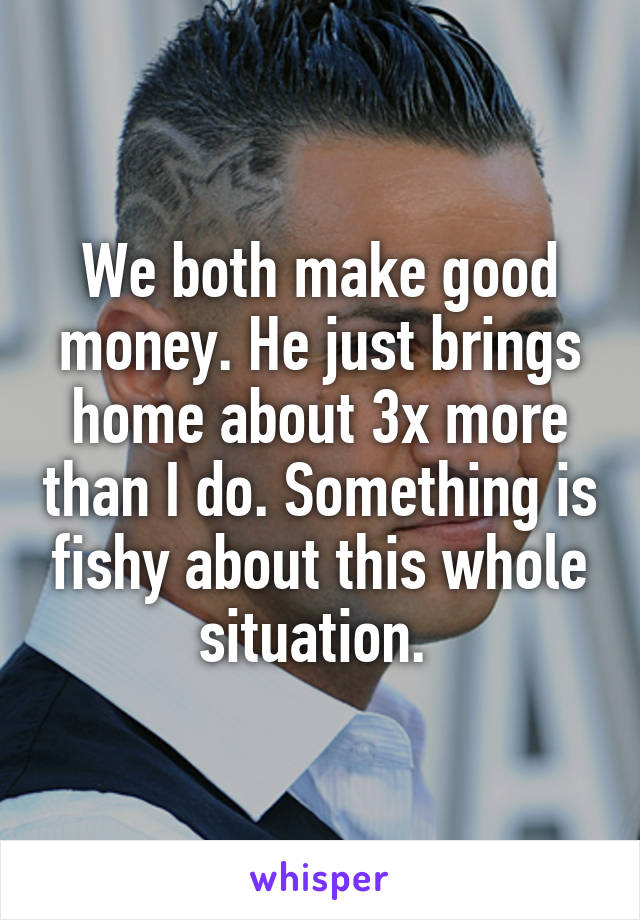 We both make good money. He just brings home about 3x more than I do. Something is fishy about this whole situation. 