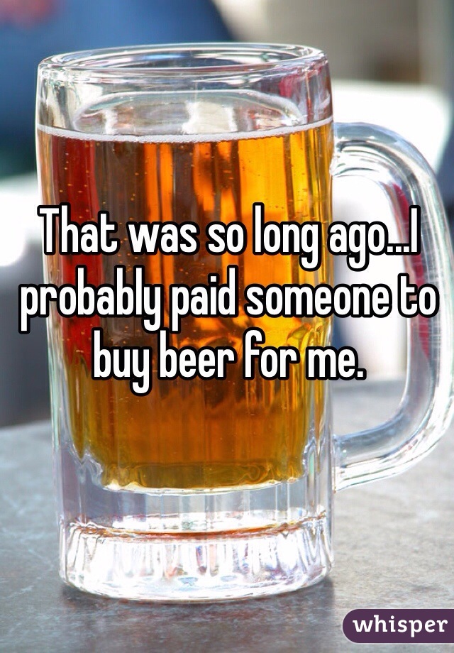 That was so long ago...I probably paid someone to buy beer for me. 