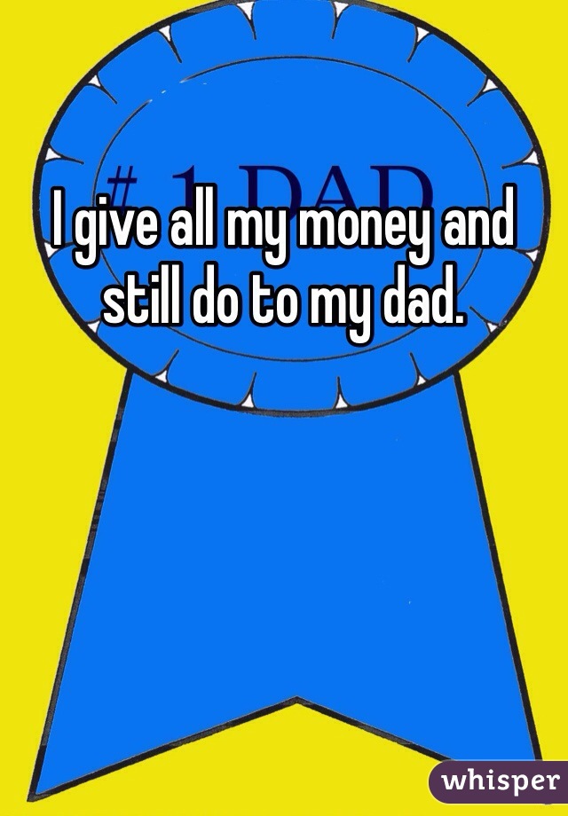 I give all my money and still do to my dad.