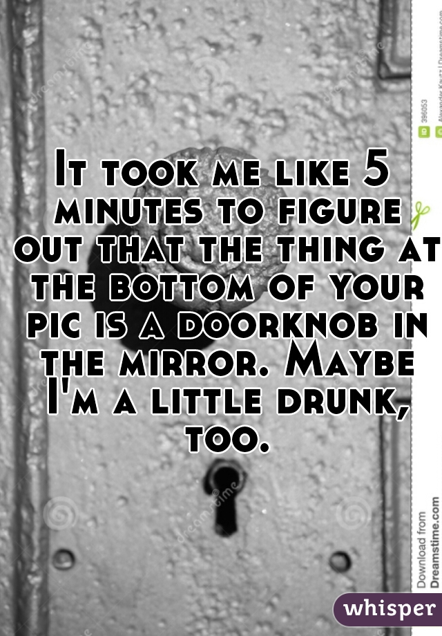 It took me like 5 minutes to figure out that the thing at the bottom of your pic is a doorknob in the mirror. Maybe I'm a little drunk, too.
