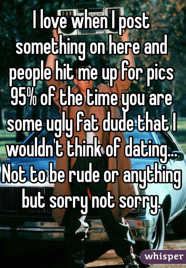 I love when I post something on here and people hit me up for pics 95% of the time you are some ugly fat dude that I wouldn't think of dating... Not to be rude or anything but sorry not sorry.