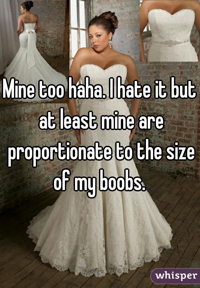 Mine too haha. I hate it but at least mine are proportionate to the size of my boobs. 