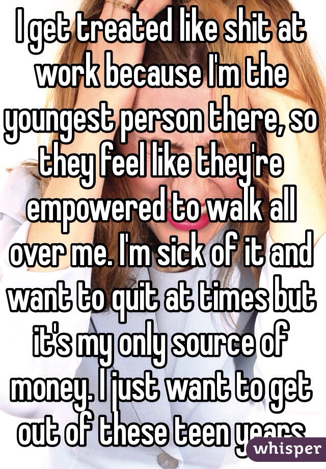 I get treated like shit at work because I'm the youngest person there, so they feel like they're empowered to walk all over me. I'm sick of it and want to quit at times but it's my only source of money. I just want to get out of these teen years