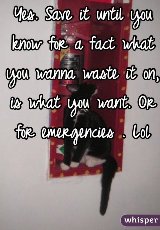 Yes. Save it until you know for a fact what you wanna waste it on, is what you want. Or for emergencies . Lol