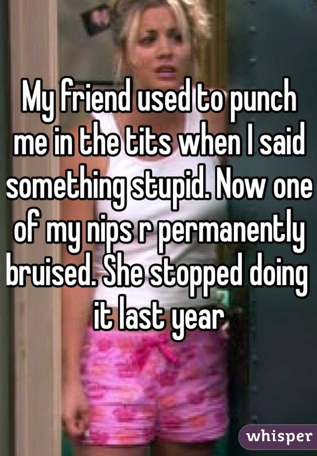 My friend used to punch me in the tits when I said something stupid. Now one of my nips r permanently bruised. She stopped doing it last year