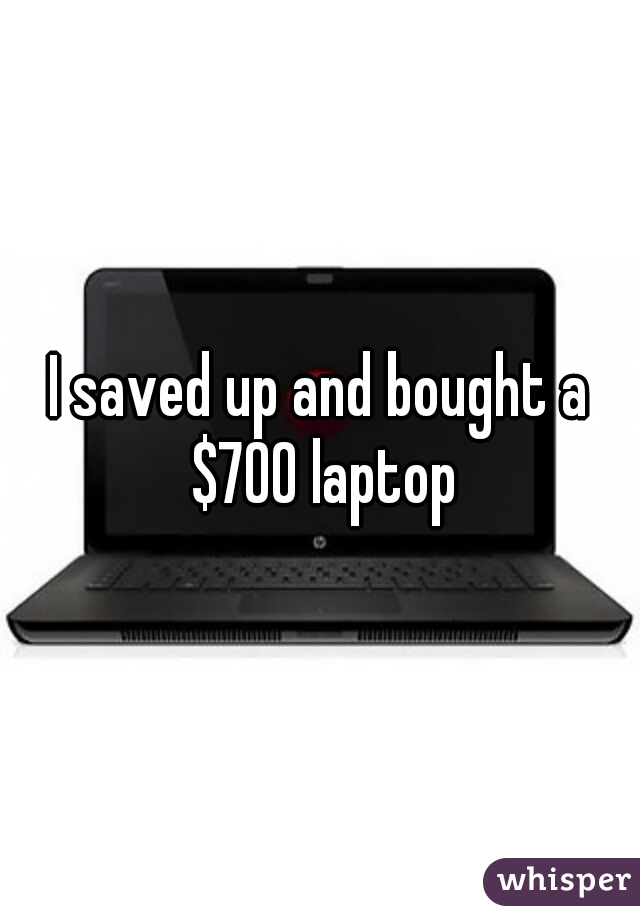 I saved up and bought a $700 laptop