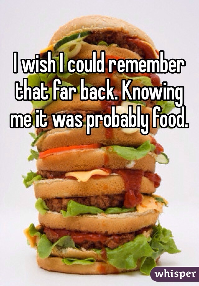 I wish I could remember that far back. Knowing me it was probably food. 