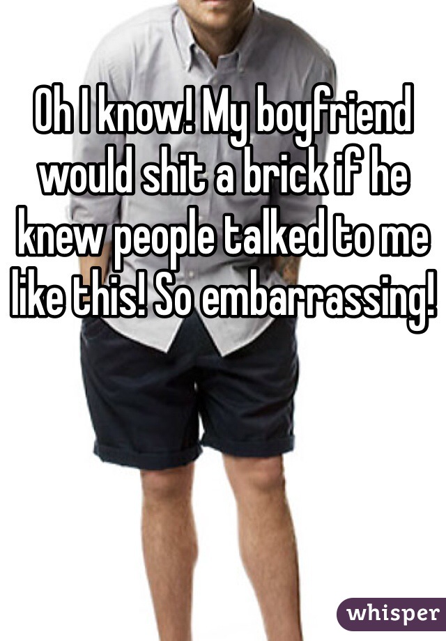 Oh I know! My boyfriend would shit a brick if he knew people talked to me like this! So embarrassing! 