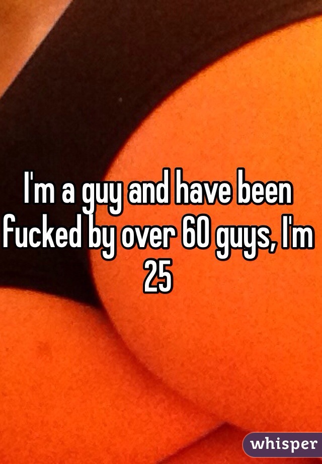 I'm a guy and have been fucked by over 60 guys, I'm 25