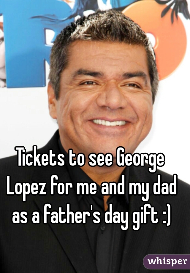 Tickets to see George Lopez for me and my dad as a father's day gift :)