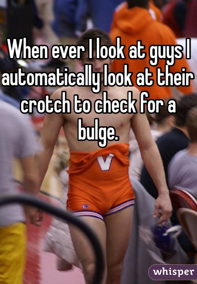 When ever I look at guys I automatically look at their crotch to check for a bulge.  