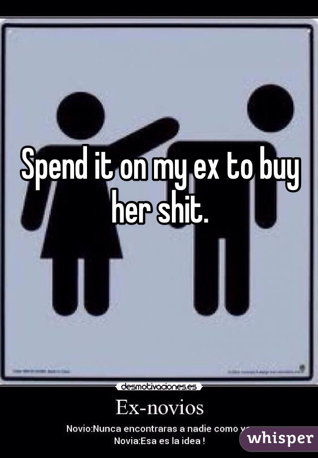 Spend it on my ex to buy her shit.