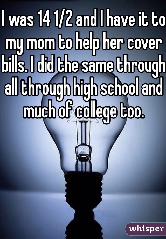 I was 14 1/2 and I have it to my mom to help her cover bills. I did the same through all through high school and much of college too.