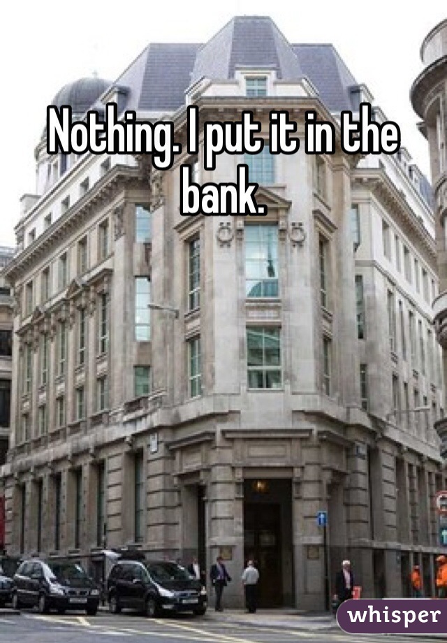 Nothing. I put it in the bank. 