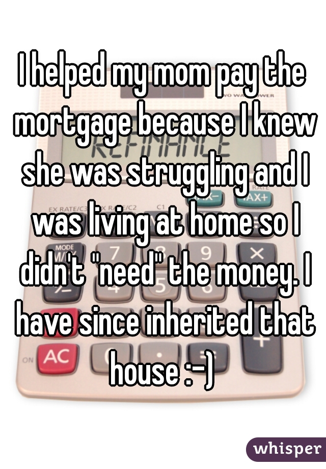 I helped my mom pay the mortgage because I knew she was struggling and I was living at home so I didn't "need" the money. I have since inherited that house :-) 