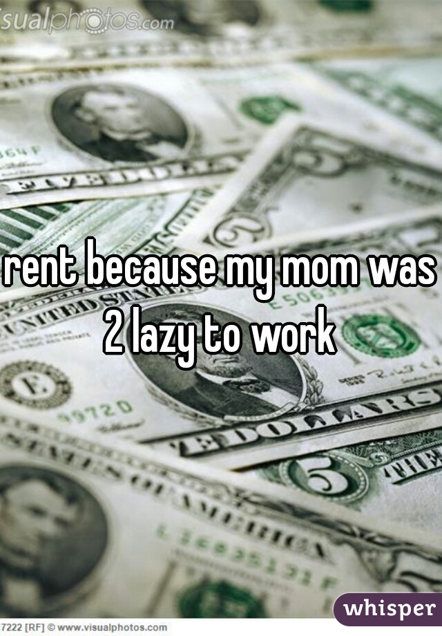 rent because my mom was 2 lazy to work 