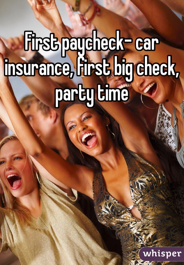 First paycheck- car insurance, first big check, party time 