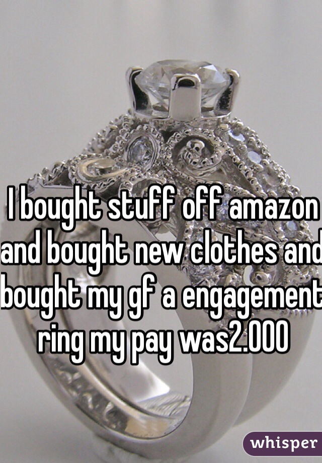 I bought stuff off amazon and bought new clothes and bought my gf a engagement ring my pay was2.000