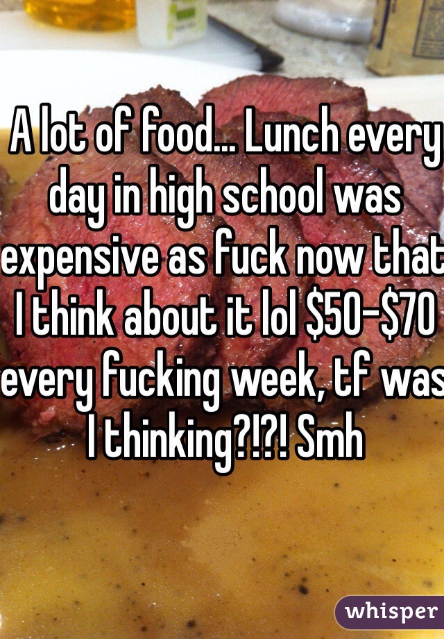 A lot of food... Lunch every day in high school was expensive as fuck now that I think about it lol $50-$70 every fucking week, tf was I thinking?!?! Smh