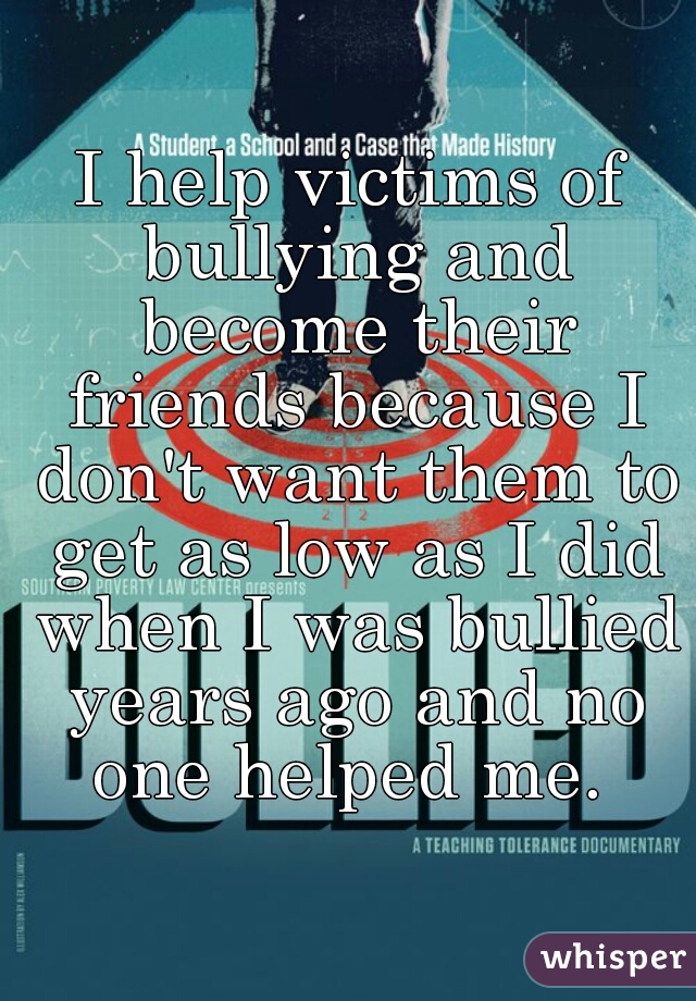 I help victims of bullying and become their friends because I don't want them to get as low as I did when I was bullied years ago and no one helped me. 