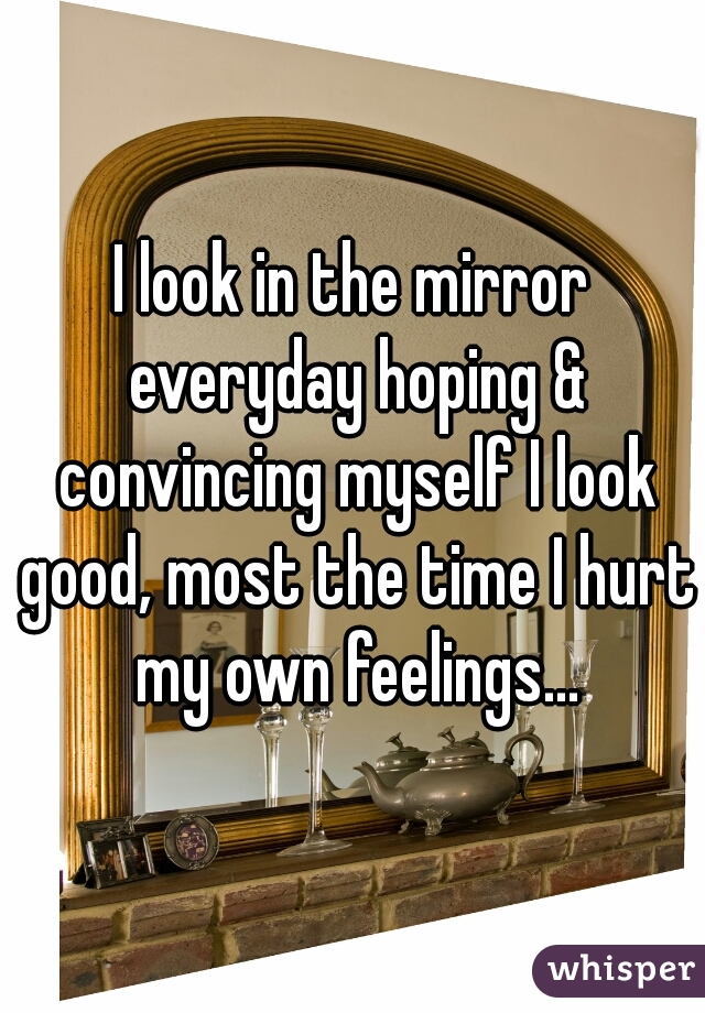 I look in the mirror everyday hoping & convincing myself I look good, most the time I hurt my own feelings...