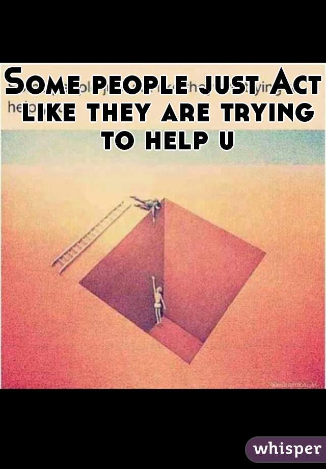 Some people just Act like they are trying to help u