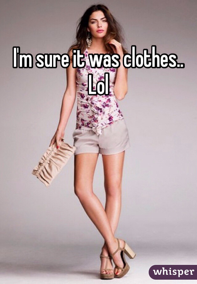 I'm sure it was clothes.. Lol